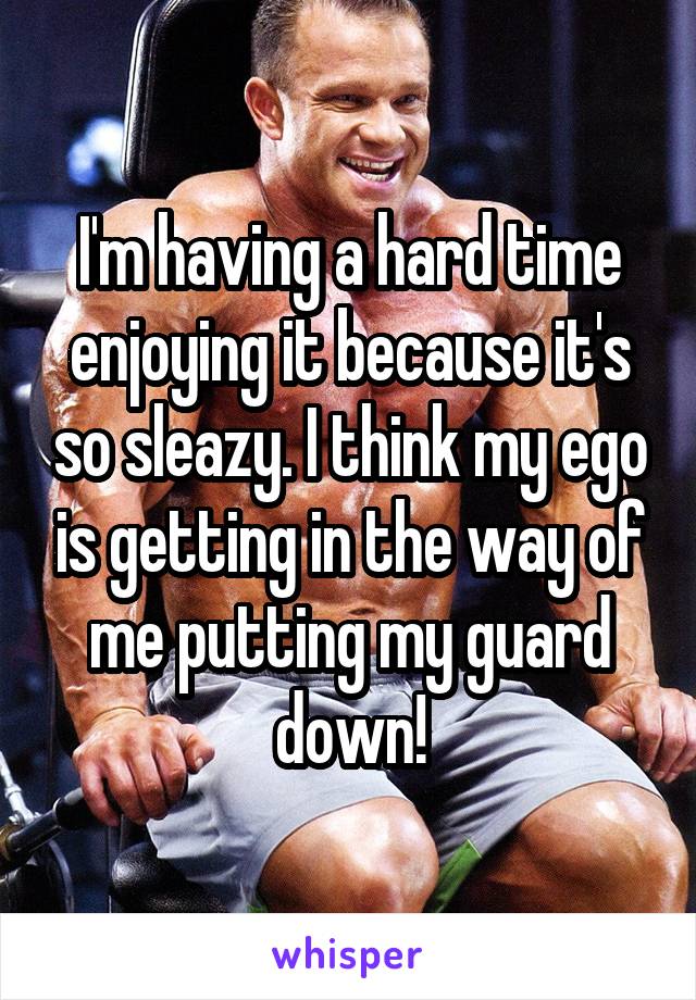 I'm having a hard time enjoying it because it's so sleazy. I think my ego is getting in the way of me putting my guard down!