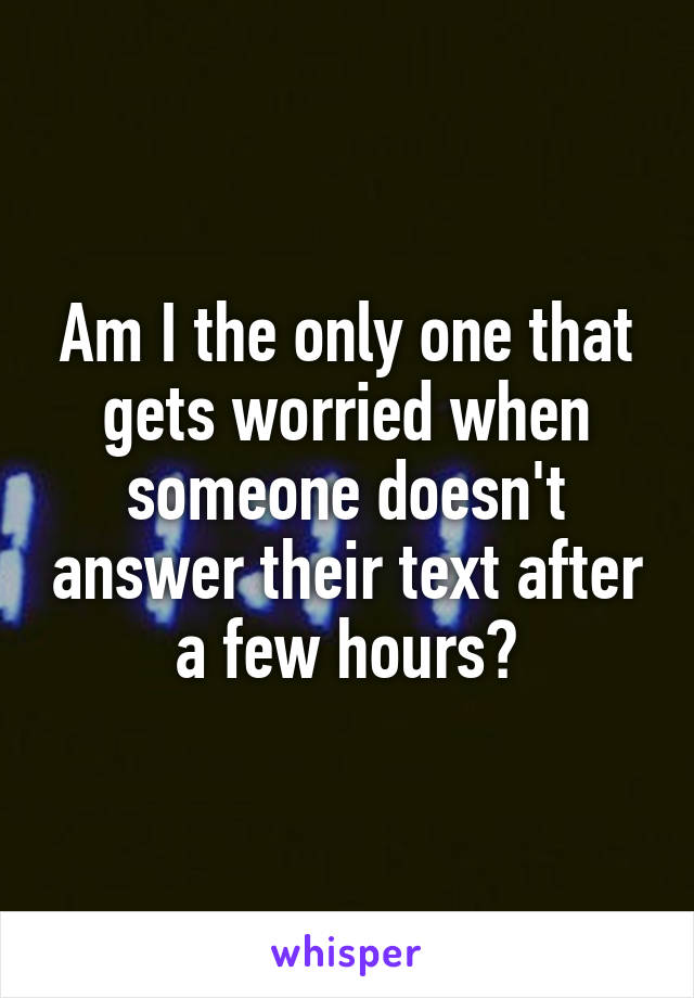 Am I the only one that gets worried when someone doesn't answer their text after a few hours?