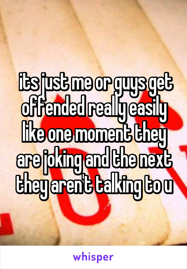  its just me or guys get offended really easily like one moment they are joking and the next they aren't talking to u