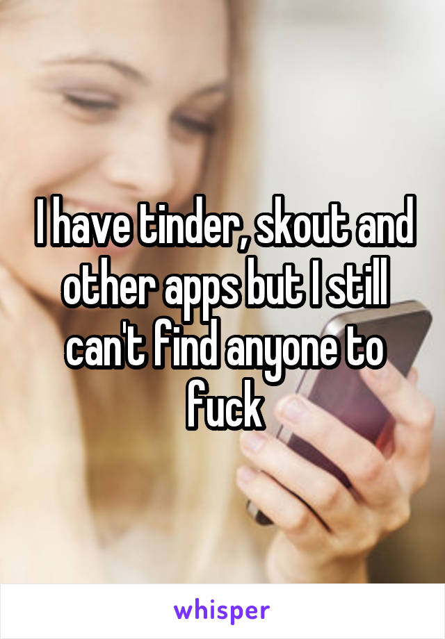 I have tinder, skout and other apps but I still can't find anyone to fuck