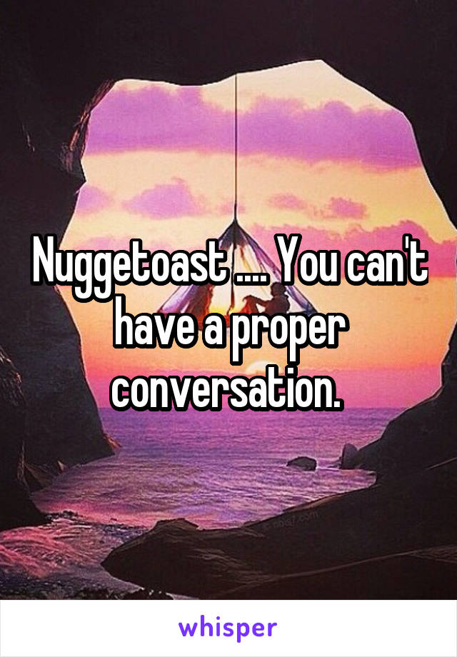 Nuggetoast .... You can't have a proper conversation. 