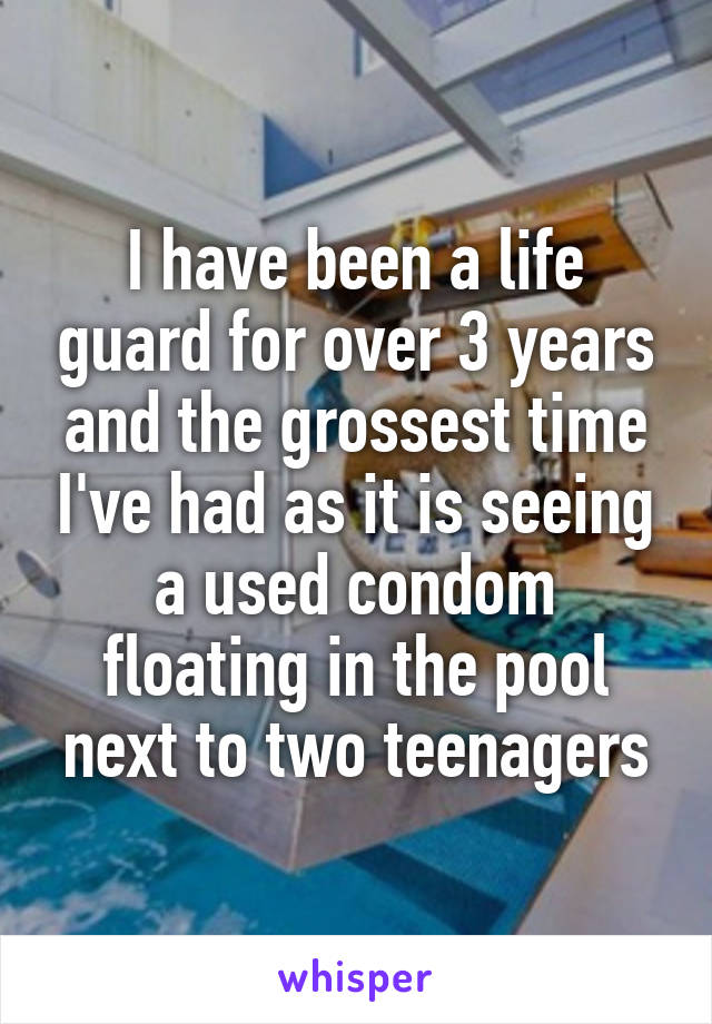 I have been a life guard for over 3 years and the grossest time I've had as it is seeing a used condom floating in the pool next to two teenagers