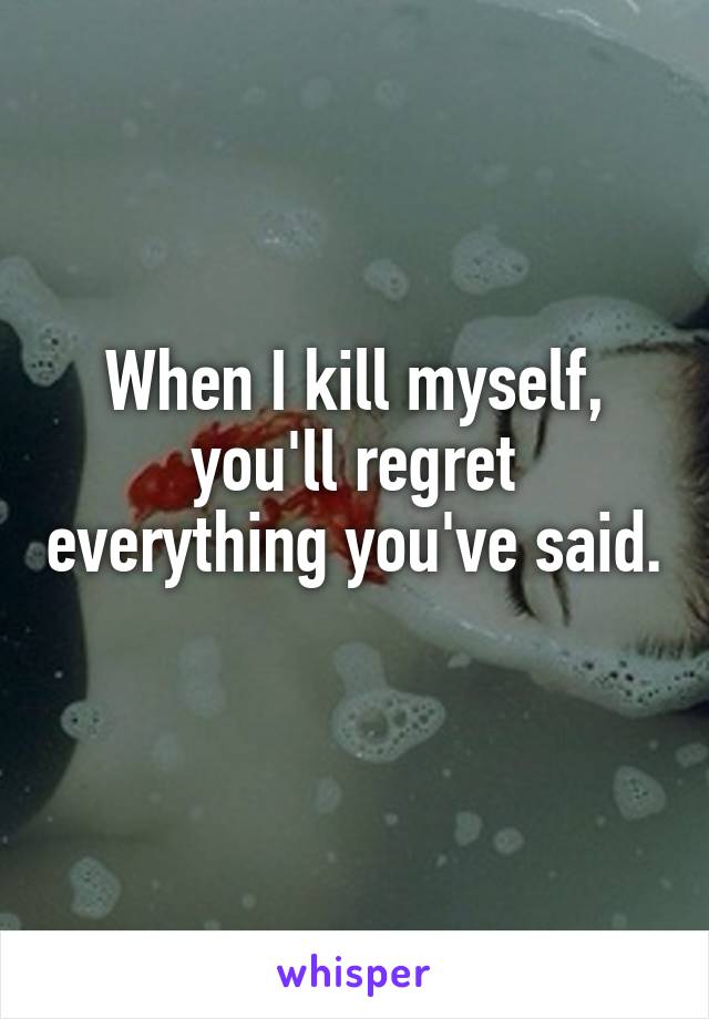 When I kill myself, you'll regret everything you've said. 