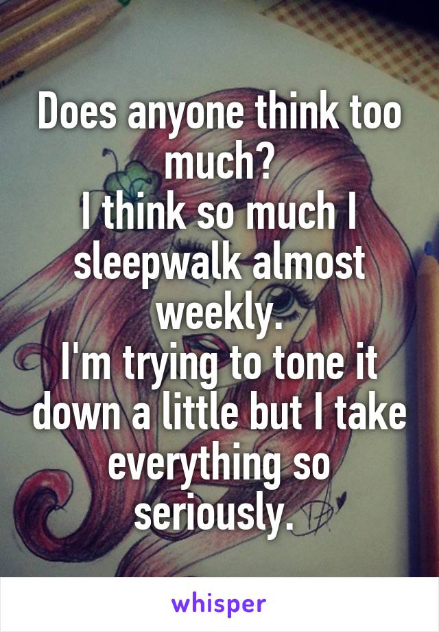 Does anyone think too much?
I think so much I sleepwalk almost weekly.
I'm trying to tone it down a little but I take everything so seriously. 