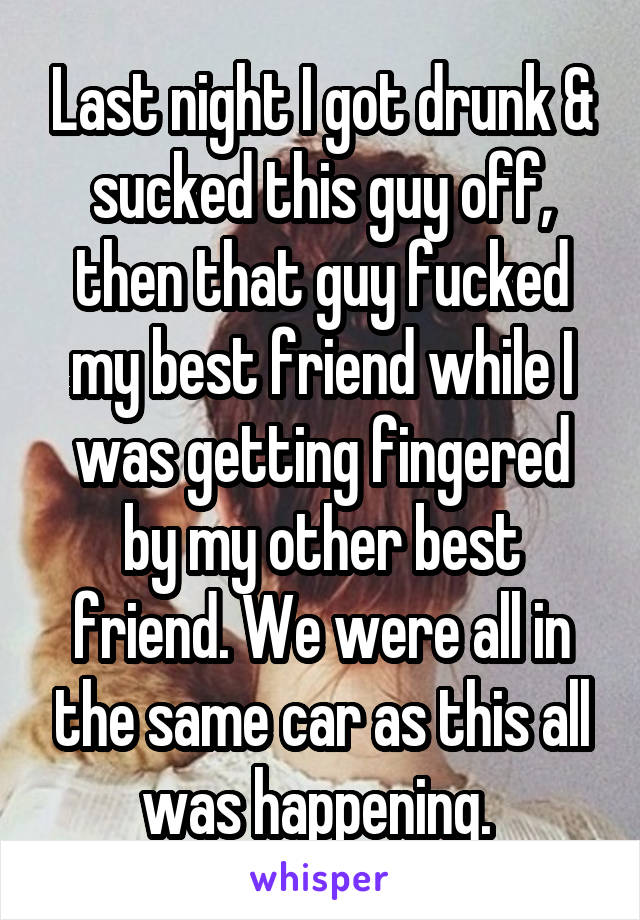 Last night I got drunk & sucked this guy off, then that guy fucked my best friend while I was getting fingered by my other best friend. We were all in the same car as this all was happening. 