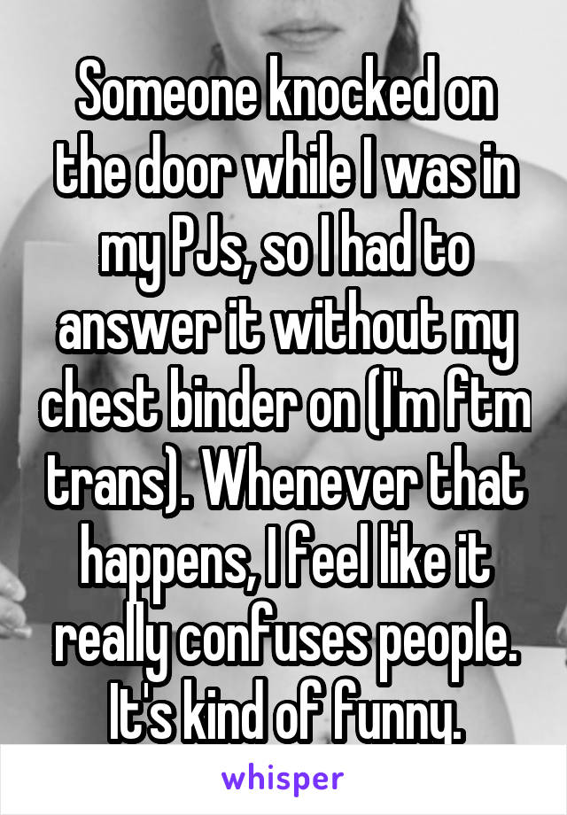 Someone knocked on the door while I was in my PJs, so I had to answer it without my chest binder on (I'm ftm trans). Whenever that happens, I feel like it really confuses people. It's kind of funny.