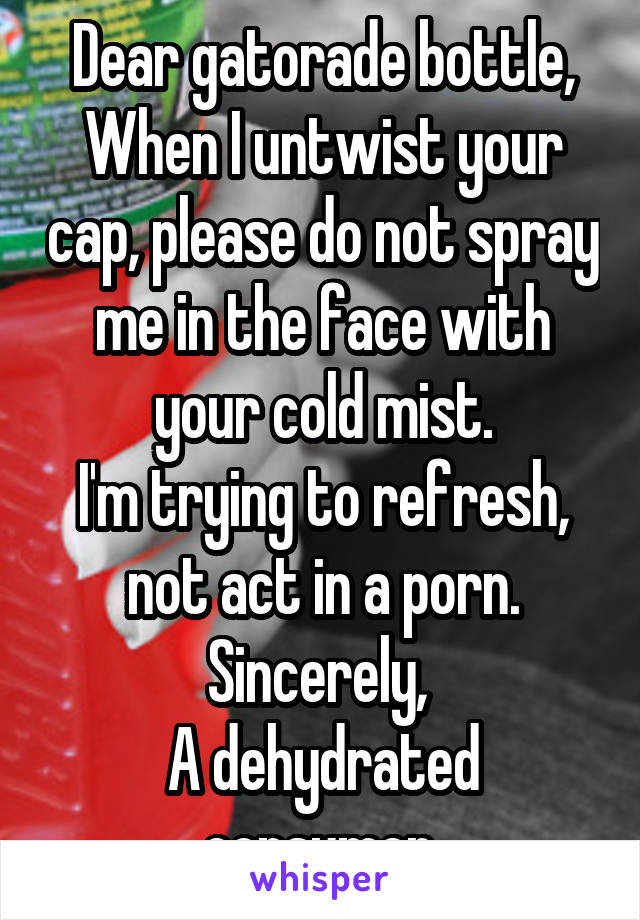 Dear gatorade bottle,
When I untwist your cap, please do not spray me in the face with your cold mist.
I'm trying to refresh, not act in a porn.
Sincerely, 
A dehydrated consumer.