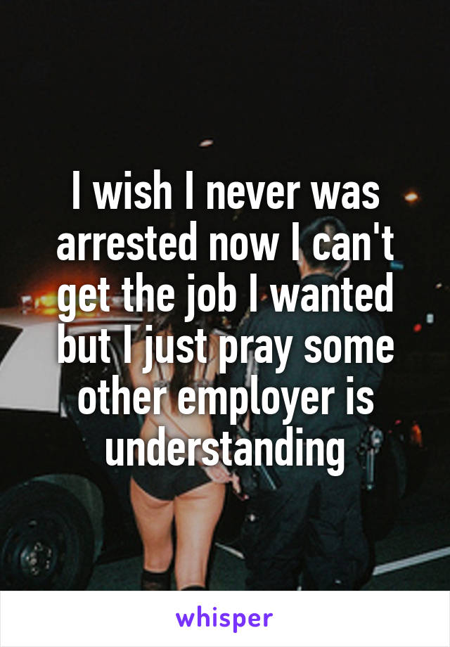 I wish I never was arrested now I can't get the job I wanted but I just pray some other employer is understanding