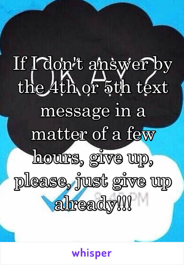 If I don't answer by the 4th or 5th text message in a matter of a few hours, give up, please, just give up already!!!