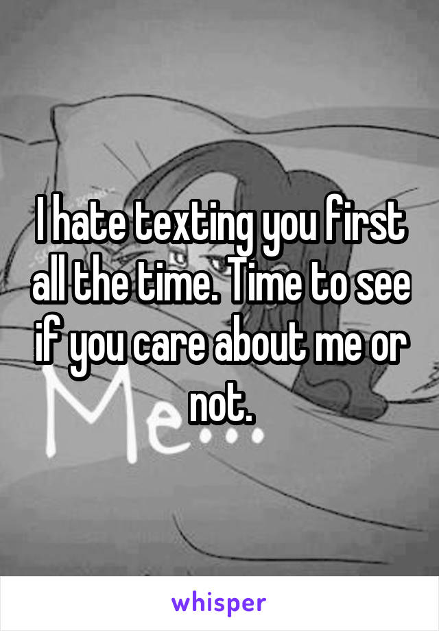 I hate texting you first all the time. Time to see if you care about me or not.