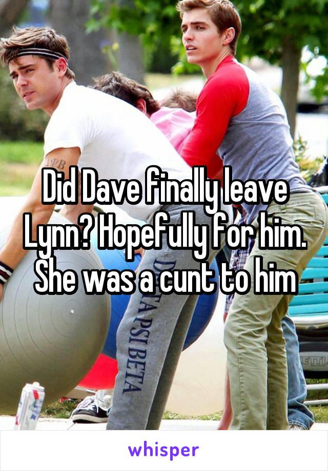 Did Dave finally leave Lynn? Hopefully for him. She was a cunt to him