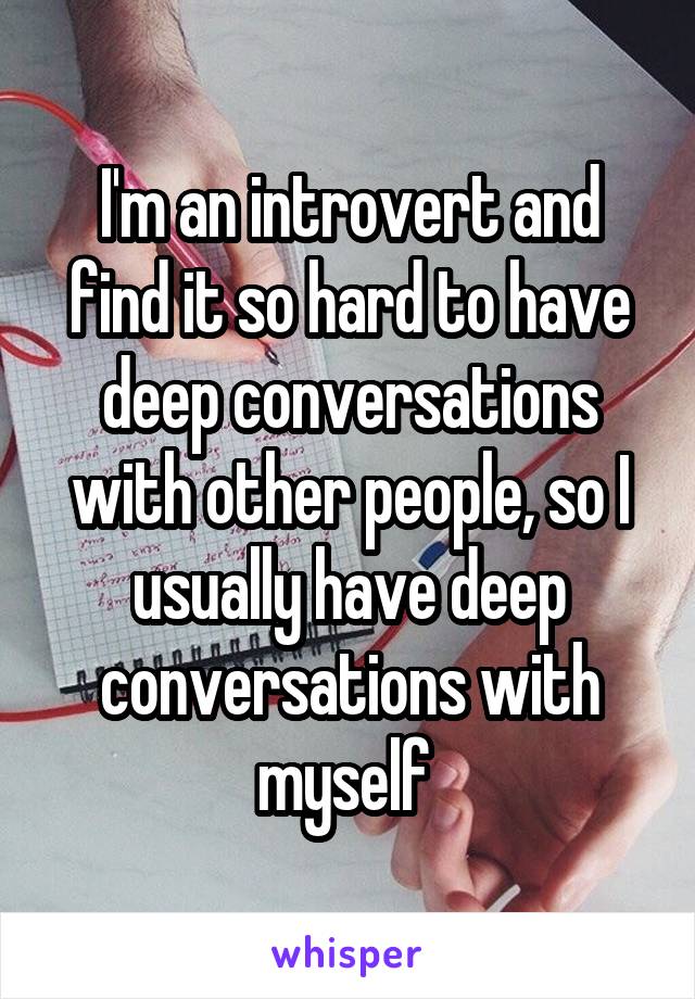 I'm an introvert and find it so hard to have deep conversations with other people, so I usually have deep conversations with myself 