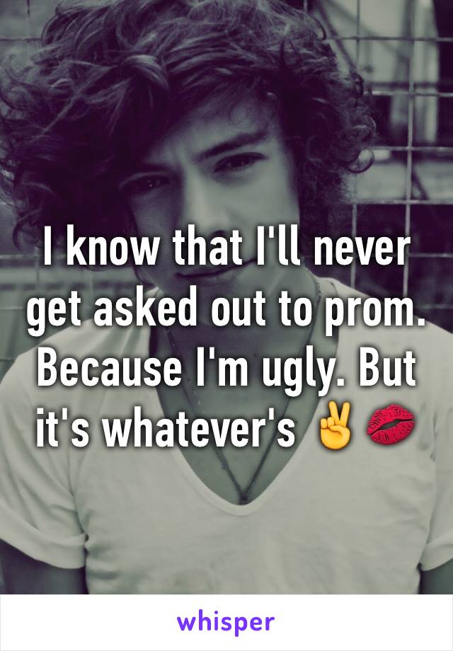 I know that I'll never get asked out to prom. Because I'm ugly. But it's whatever's ✌️💋