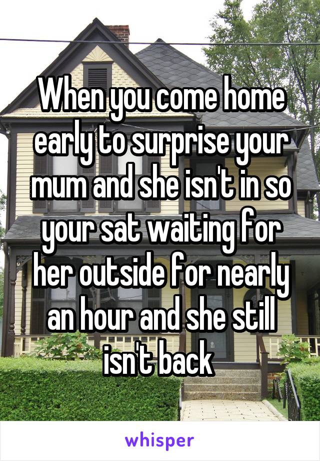 When you come home early to surprise your mum and she isn't in so your sat waiting for her outside for nearly an hour and she still isn't back 