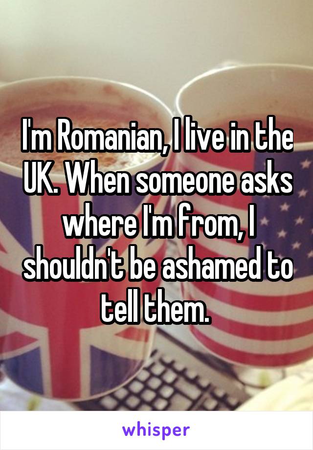 I'm Romanian, I live in the UK. When someone asks where I'm from, I shouldn't be ashamed to tell them. 