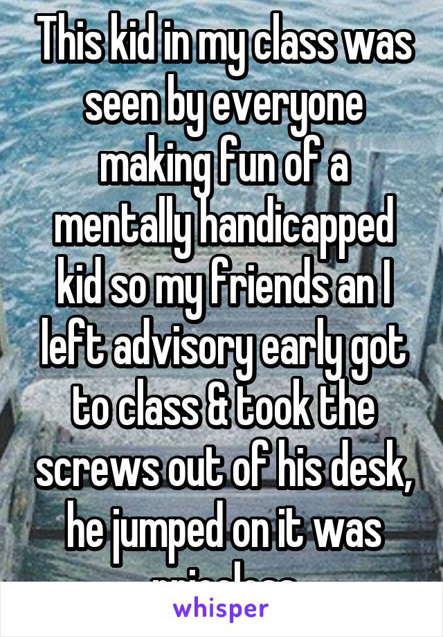 This kid in my class was seen by everyone making fun of a mentally handicapped kid so my friends an I left advisory early got to class & took the screws out of his desk, he jumped on it was priceless