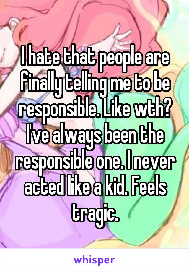 I hate that people are finally telling me to be responsible. Like wth? I've always been the responsible one. I never acted like a kid. Feels tragic.