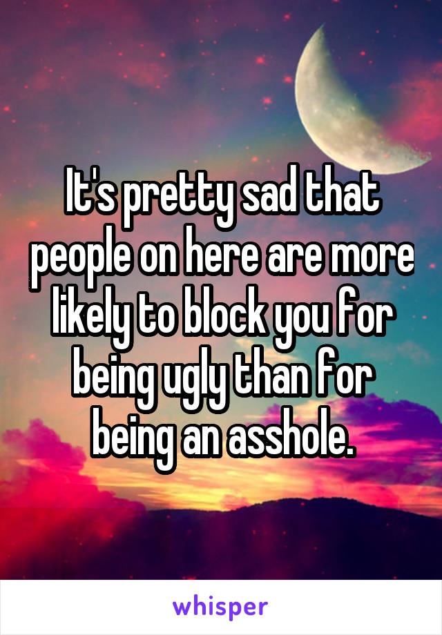 It's pretty sad that people on here are more likely to block you for being ugly than for being an asshole.