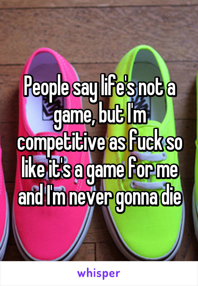 People say life's not a game, but I'm competitive as fuck so like it's a game for me and I'm never gonna die