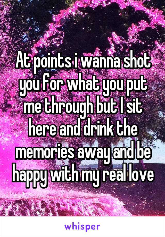 At points i wanna shot you for what you put me through but I sit here and drink the memories away and be happy with my real love