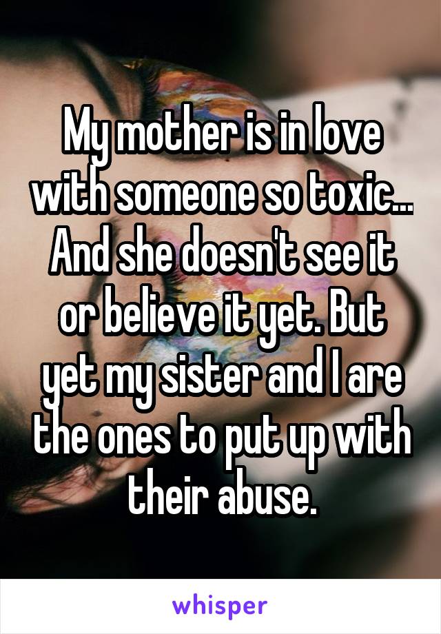 My mother is in love with someone so toxic... And she doesn't see it or believe it yet. But yet my sister and I are the ones to put up with their abuse.