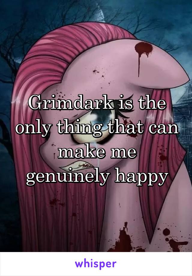 Grimdark is the only thing that can make me genuinely happy