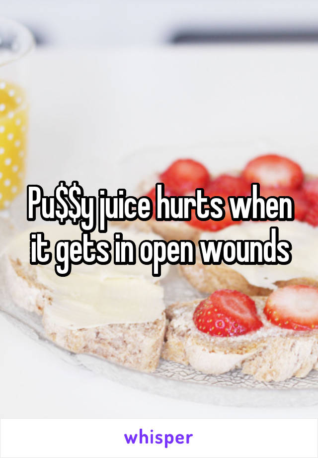 Pu$$y juice hurts when it gets in open wounds