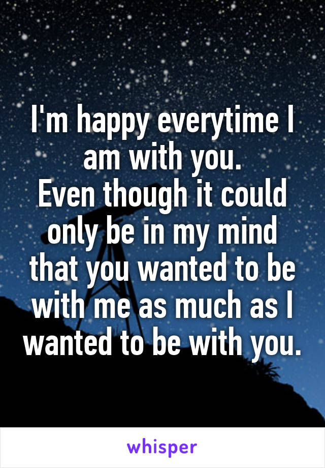 I'm happy everytime I am with you.
Even though it could only be in my mind that you wanted to be with me as much as I wanted to be with you.