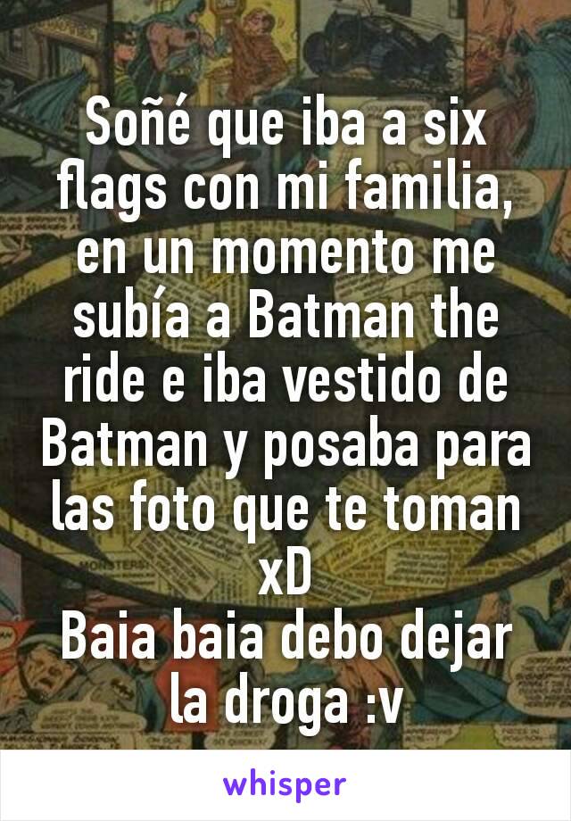 Soñé que iba a six flags con mi familia, en un momento me subía a Batman the ride e iba vestido de Batman y posaba para las foto que te toman xD
Baia baia debo dejar la droga :v