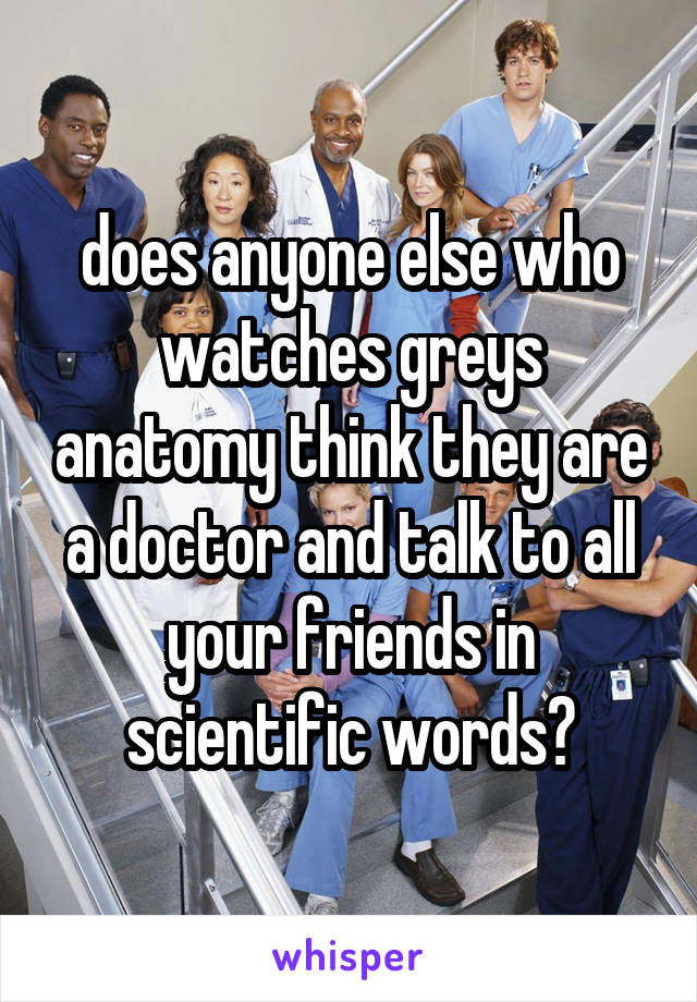 does anyone else who watches greys anatomy think they are a doctor and talk to all your friends in scientific words?