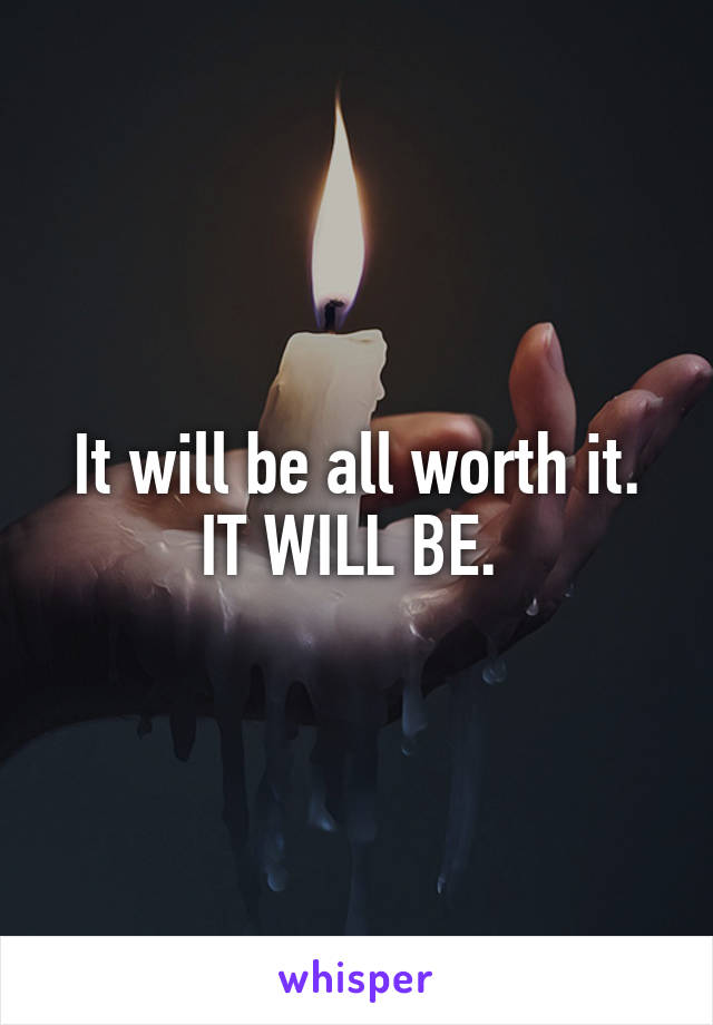 It will be all worth it. IT WILL BE. 