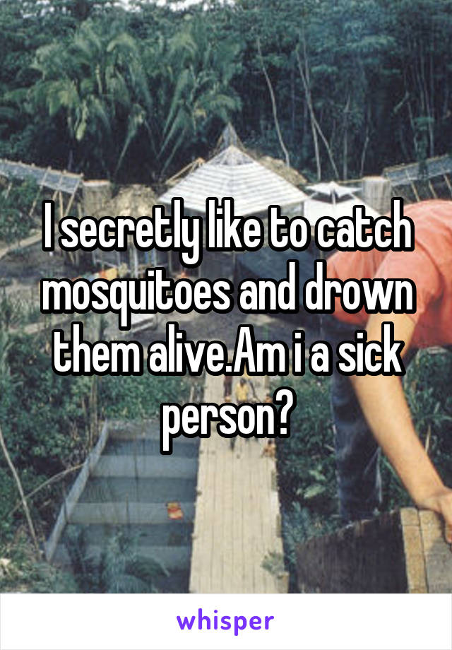 I secretly like to catch mosquitoes and drown them alive.Am i a sick person?