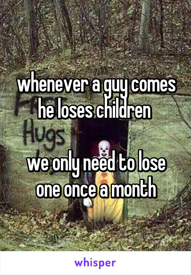 whenever a guy comes he loses children 

we only need to lose one once a month