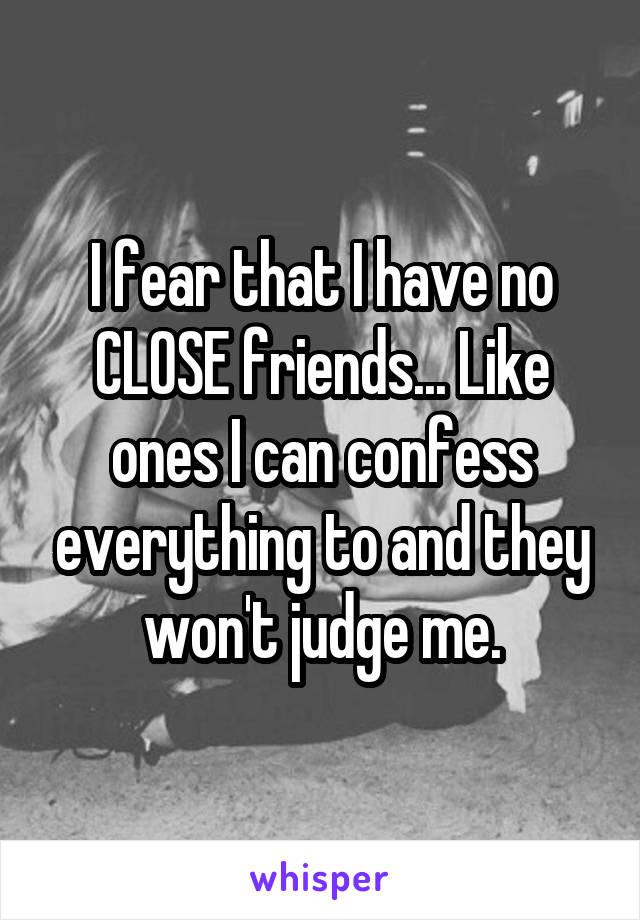 I fear that I have no CLOSE friends... Like ones I can confess everything to and they won't judge me.