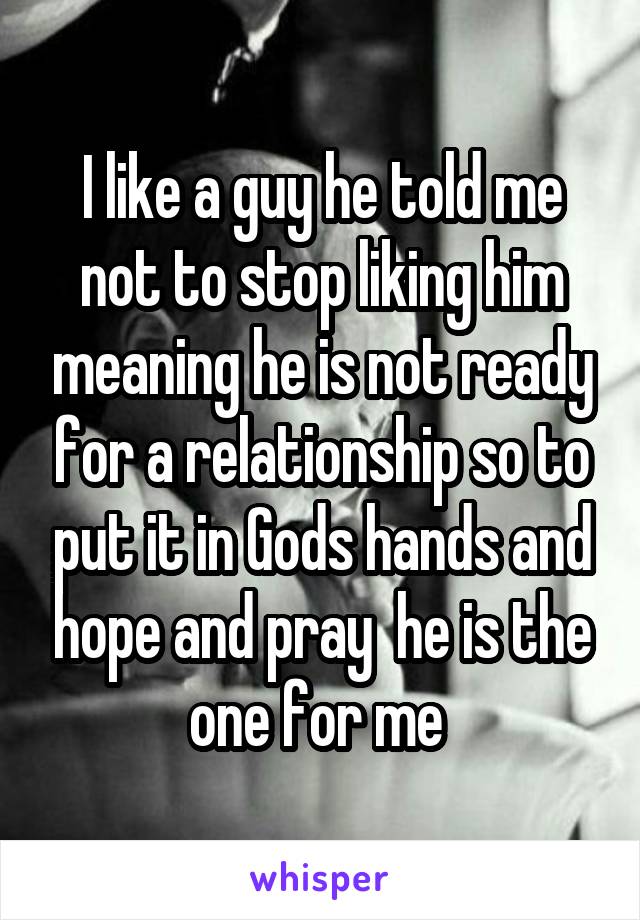 I like a guy he told me not to stop liking him meaning he is not ready for a relationship so to put it in Gods hands and hope and pray  he is the one for me 