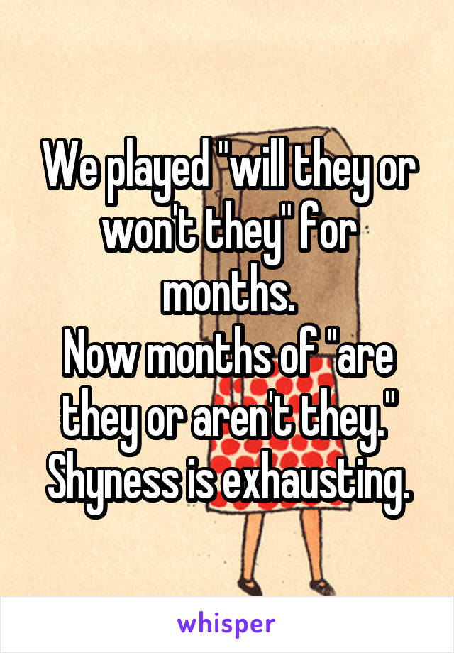 We played "will they or won't they" for months.
Now months of "are they or aren't they."
Shyness is exhausting.