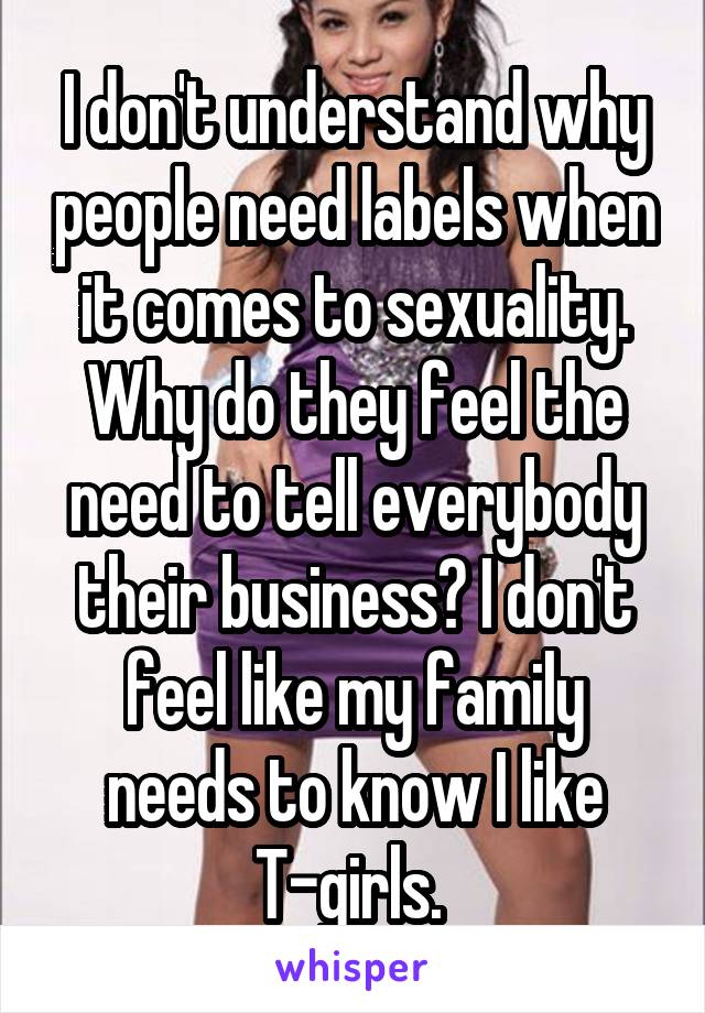 I don't understand why people need labels when it comes to sexuality. Why do they feel the need to tell everybody their business? I don't feel like my family needs to know I like T-girls. 