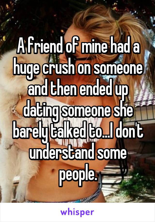 A friend of mine had a huge crush on someone and then ended up dating someone she barely talked to...I don't understand some people.