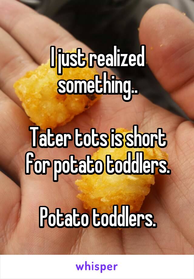 I just realized something..

Tater tots is short for potato toddlers.

Potato toddlers.
