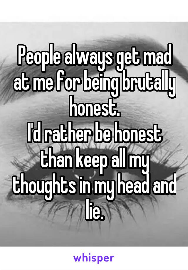 People always get mad at me for being brutally honest.
I'd rather be honest than keep all my thoughts in my head and lie.