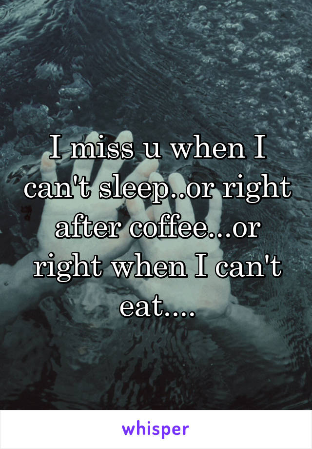 I miss u when I can't sleep..or right after coffee...or right when I can't eat....