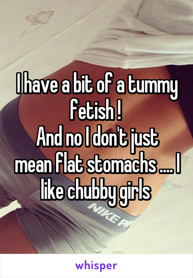 I have a bit of a tummy fetish ! 
And no I don't just mean flat stomachs .... I like chubby girls 