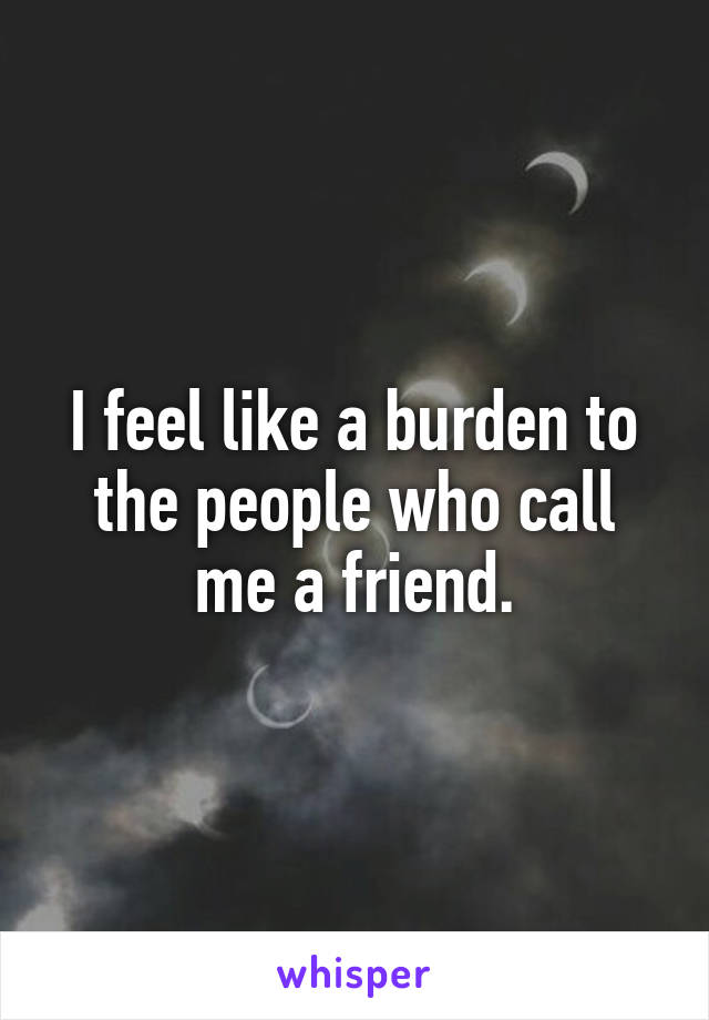 I feel like a burden to the people who call me a friend.