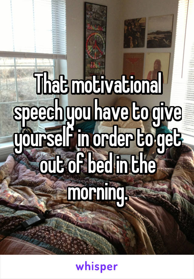 That motivational speech you have to give yourself in order to get out of bed in the morning.