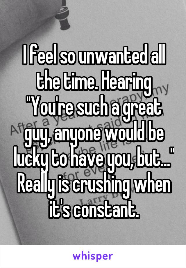 I feel so unwanted all the time. Hearing "You're such a great guy, anyone would be lucky to have you, but..." Really is crushing when it's constant.