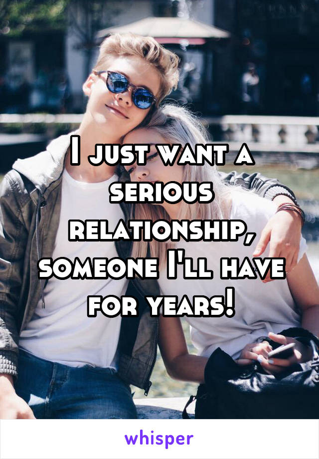 I just want a serious relationship, someone I'll have for years!