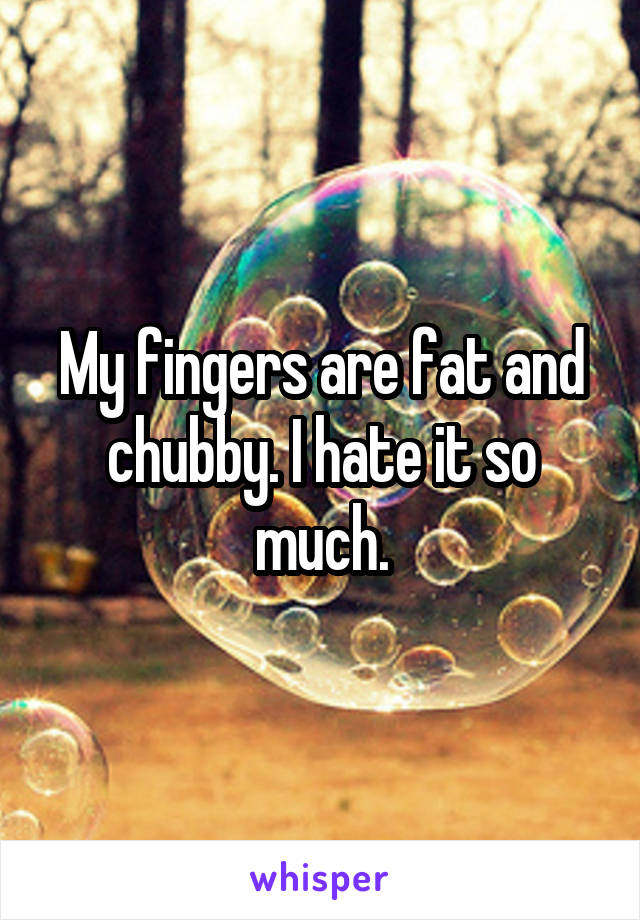 My fingers are fat and chubby. I hate it so much.