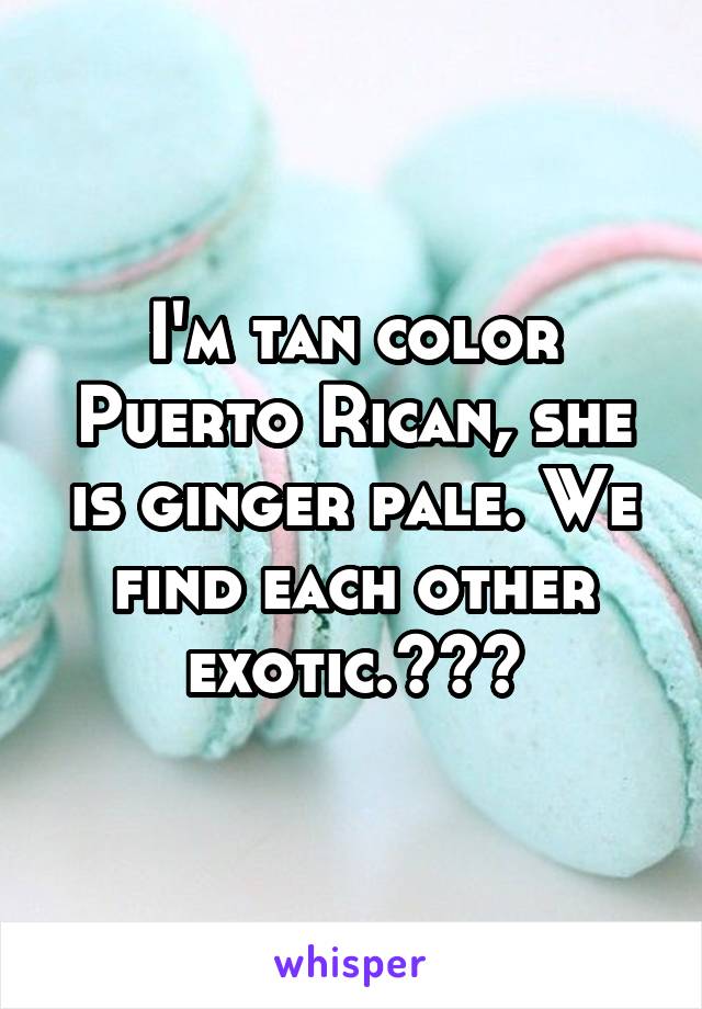 I'm tan color Puerto Rican, she is ginger pale. We find each other exotic.😍😘💕