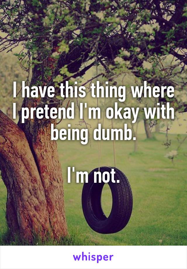 I have this thing where I pretend I'm okay with being dumb.

I'm not.