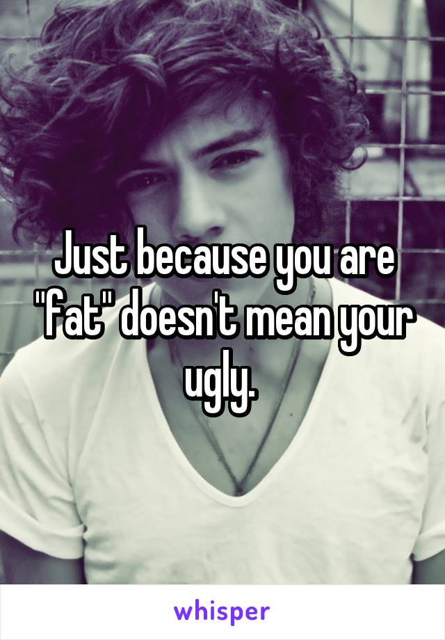 Just because you are "fat" doesn't mean your ugly. 